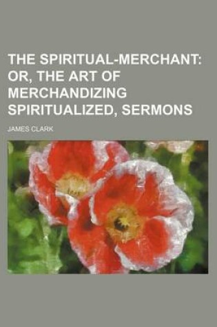 Cover of The Spiritual-Merchant; Or, the Art of Merchandizing Spiritualized, Sermons