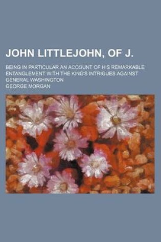 Cover of John Littlejohn, of J.; Being in Particular an Account of His Remarkable Entanglement with the King's Intrigues Against General Washington