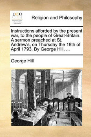 Cover of Instructions Afforded by the Present War, to the People of Great-Britain. a Sermon Preached at St. Andrew's, on Thursday the 18th of April 1793. by George Hill, ...