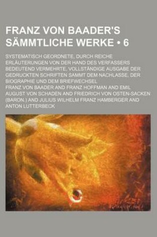 Cover of Franz Von Baader's Sammtliche Werke (6); Systematisch Geordnete, Durch Reiche Erlauterungen Von Der Hand Des Verfassers Bedeutend Vermehrte, Vollstandige Ausgabe Der Gedruckten Schriften Sammt Dem Nachlasse, Der Biographie Und Dem Briefwechsel