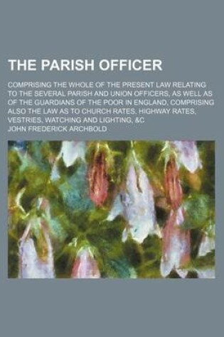 Cover of The Parish Officer; Comprising the Whole of the Present Law Relating to the Several Parish and Union Officers, as Well as of the Guardians of the Poor in England, Comprising Also the Law as to Church Rates, Highway Rates, Vestries, Watching and Lighting, &C