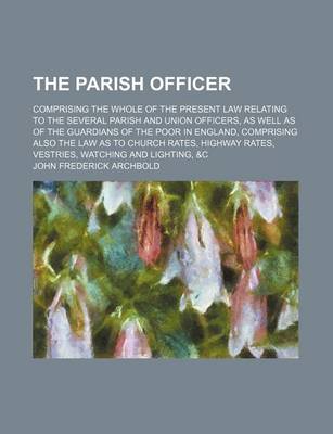 Book cover for The Parish Officer; Comprising the Whole of the Present Law Relating to the Several Parish and Union Officers, as Well as of the Guardians of the Poor in England, Comprising Also the Law as to Church Rates, Highway Rates, Vestries, Watching and Lighting, &C