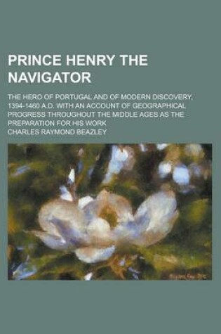 Cover of Prince Henry the Navigator; The Hero of Portugal and of Modern Discovery, 1394-1460 A.D. with an Account of Geographical Progress Throughout the Middle Ages as the Preparation for His Work