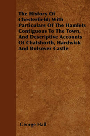 Cover of The History Of Chesterfield; With Particulars Of The Hamlets Contiguous To The Town, And Descriptive Accounts Of Chatshorth, Hardwick And Bolsover Castle