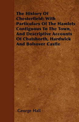 Book cover for The History Of Chesterfield; With Particulars Of The Hamlets Contiguous To The Town, And Descriptive Accounts Of Chatshorth, Hardwick And Bolsover Castle