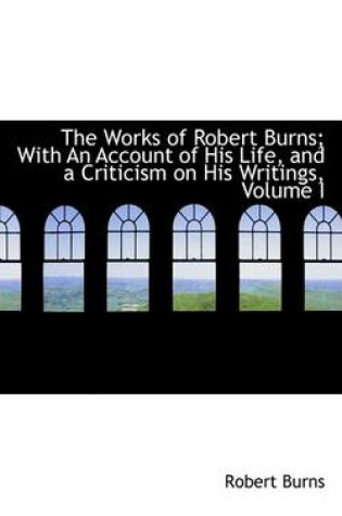 Cover of The Works of Robert Burns; With an Account of His Life, and a Criticism on His Writings, Volume I