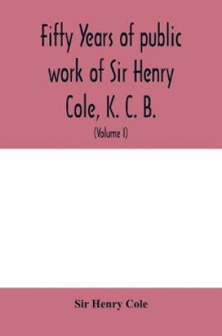 Cover of Fifty years of public work of Sir Henry Cole, K. C. B., accounted for in his deeds, speeches and writings (Volume I)