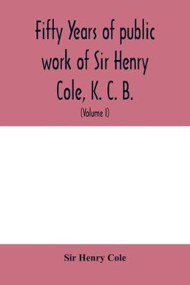 Book cover for Fifty years of public work of Sir Henry Cole, K. C. B., accounted for in his deeds, speeches and writings (Volume I)