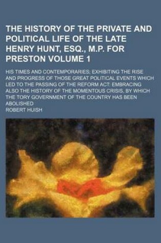 Cover of The History of the Private and Political Life of the Late Henry Hunt, Esq., M.P. for Preston Volume 1; His Times and Contemporaries Exhibiting the Rise and Progress of Those Great Political Events Which Led to the Passing of the Reform ACT Embracing Also