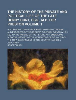 Book cover for The History of the Private and Political Life of the Late Henry Hunt, Esq., M.P. for Preston Volume 1; His Times and Contemporaries Exhibiting the Rise and Progress of Those Great Political Events Which Led to the Passing of the Reform ACT Embracing Also