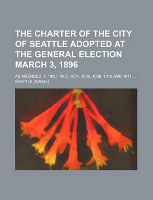 Book cover for The Charter of the City of Seattle Adopted at the General Election March 3, 1896; As Amended in 1900, 1902, 1904, 1906, 1908, 1910 and 1911