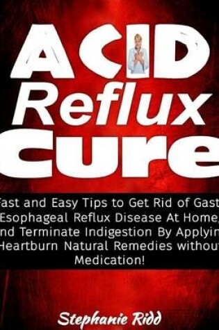 Cover of Acid Reflux Cure: Fast and Easy Tips to Get Rid of Gastro Esophageal Reflux Disease At Home, and Terminate Indigestion By Applying Heartburn Natural Remedies Without Medication!