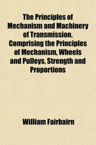 Cover of The Principles of Mechanism and Machinery of Transmission. Comprising the Principles of Mechanism, Wheels and Pulleys, Strength and Proportions