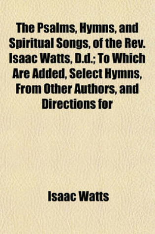 Cover of The Psalms, Hymns, and Spiritual Songs, of the REV. Isaac Watts, D.D.; To Which Are Added, Select Hymns, from Other Authors, and Directions for