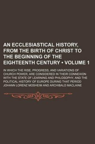 Cover of An Ecclesiastical History, from the Birth of Christ to the Beginning of the Eighteenth Century (Volume 1); In Which the Rise, Progress, and Variations of Church Power, Are Considered in Their Connexion with the State of Learning and Philosophy, and the Po