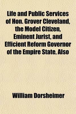 Book cover for Life and Public Services of Hon. Grover Cleveland, the Model Citizen, Eminent Jurist, and Efficient Reform Governor of the Empire State, Also