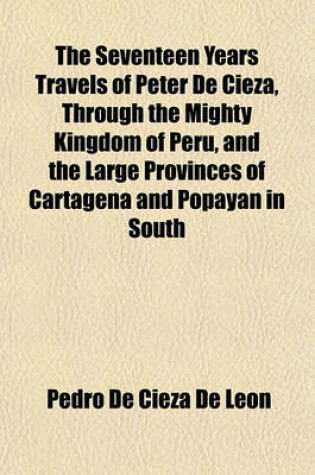 Cover of The Seventeen Years Travels of Peter de Cieza, Through the Mighty Kingdom of Peru, and the Large Provinces of Cartagena and Popayan in South