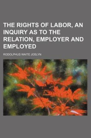 Cover of The Rights of Labor, an Inquiry as to the Relation, Employer and Employed