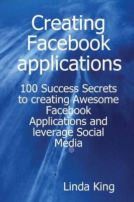 Book cover for Creating Facebook Applications : 100 Success Secrets to Creating Awesome Facebook Applications and Leverage Social Media