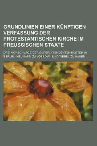 Cover of Grundlinien Einer Kunftigen Verfassung Der Protestantischen Kirche Im Preussischen Staate; Drei Vorschlage Der Superintendenten Kuster in Berlin Neumann Zu Lossow Und Tiebel Zu Nauen