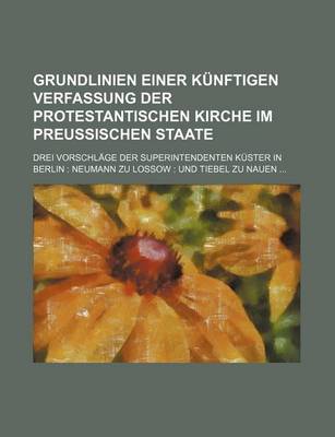 Book cover for Grundlinien Einer Kunftigen Verfassung Der Protestantischen Kirche Im Preussischen Staate; Drei Vorschlage Der Superintendenten Kuster in Berlin Neumann Zu Lossow Und Tiebel Zu Nauen