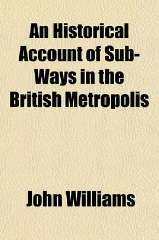 Cover of An Historical Account of Sub-Ways in the British Metropolis; For the Flow of Pure Water and Gas Into the Houses of the Inhabitants, Without Disturbing the Pavements Including the Projects in 1824 and 1825