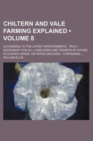 Cover of Chiltern and Vale Farming Explained (Volume 8); According to the Latest Improvements Truly Necessary for All Landlords and Tenants of Either Ploughed Grass, or Wood Grounds Containing