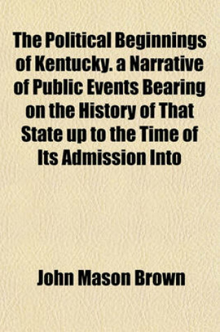 Cover of The Political Beginnings of Kentucky. a Narrative of Public Events Bearing on the History of That State Up to the Time of Its Admission Into