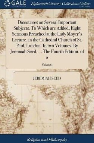 Cover of Discourses on Several Important Subjects. to Which Are Added, Eight Sermons Preached at the Lady Moyer's Lecture, in the Cathedral Church of St. Paul, London. in Two Volumes. by Jeremiah Seed, ... the Fourth Edition. of 2; Volume 1