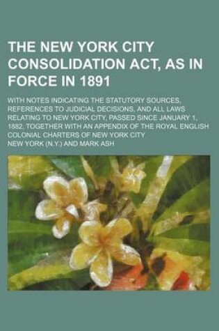 Cover of The New York City Consolidation ACT, as in Force in 1891; With Notes Indicating the Statutory Sources, References to Judicial Decisions, and All Laws