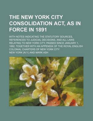 Book cover for The New York City Consolidation ACT, as in Force in 1891; With Notes Indicating the Statutory Sources, References to Judicial Decisions, and All Laws