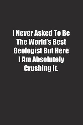 Book cover for I Never Asked To Be The World's Best Geologist But Here I Am Absolutely Crushing It.