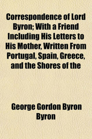 Cover of Correspondence of Lord Byron; With a Friend Including His Letters to His Mother, Written from Portugal, Spain, Greece, and the Shores of the