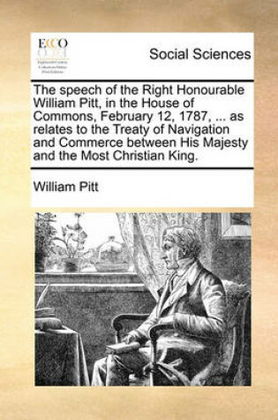 Cover of The Speech of the Right Honourable William Pitt, in the House of Commons, February 12, 1787, ... as Relates to the Treaty of Navigation and Commerce Between His Majesty and the Most Christian King.