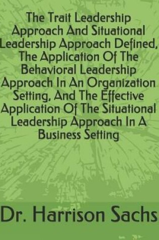 Cover of The Trait Leadership Approach And Situational Leadership Approach Defined, The Application Of The Behavioral Leadership Approach In An Organization Setting, And The Effective Application Of The Situational Leadership Approach In A Business Setting