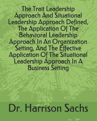 Book cover for The Trait Leadership Approach And Situational Leadership Approach Defined, The Application Of The Behavioral Leadership Approach In An Organization Setting, And The Effective Application Of The Situational Leadership Approach In A Business Setting