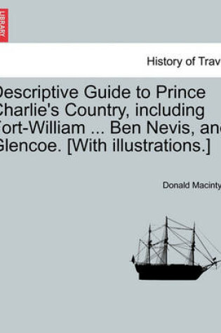 Cover of Descriptive Guide to Prince Charlie's Country, Including Fort-William ... Ben Nevis, and Glencoe. [With Illustrations.]