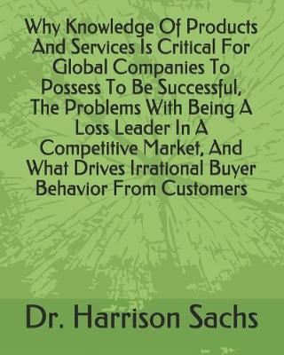 Book cover for Why Knowledge Of Products And Services Is Critical For Global Companies To Possess To Be Successful, The Problems With Being A Loss Leader In A Competitive Market, And What Drives Irrational Buyer Behavior From Customers