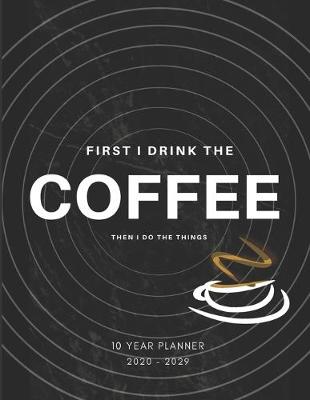 Book cover for First I Drink Coffee, Then I Do The Things 2020-2029 10 Ten Year Planner