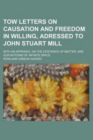 Cover of Tow Letters on Causation and Freedom in Willing, Adressed to John Stuart Mill; With an Appendix, on the Existence of Matter, and Our Notions of Infinite Space