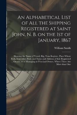 Book cover for An Alphabetical List of All the Shipping Registered at Saint John, N. B. on the 1st of January, 1867 [microform]