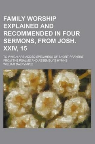 Cover of Family Worship Explained and Recommended in Four Sermons, from Josh. XXIV, 15; To Which Are Added Specimens of Short Prayers from the Psalms and Assembly's Hymns