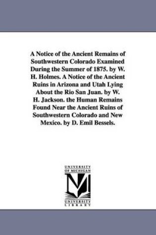 Cover of A Notice of the Ancient Remains of Southwestern Colorado Examined During the Summer of 1875. by W. H. Holmes. A Notice of the Ancient Ruins in Arizona and Utah Lying About the Rio San Juan. by W. H. Jackson. the Human Remains Found Near the Ancient Ruins of