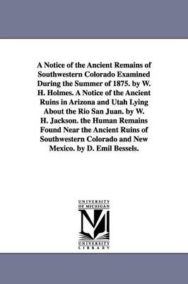 Book cover for A Notice of the Ancient Remains of Southwestern Colorado Examined During the Summer of 1875. by W. H. Holmes. A Notice of the Ancient Ruins in Arizona and Utah Lying About the Rio San Juan. by W. H. Jackson. the Human Remains Found Near the Ancient Ruins of