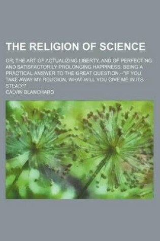 Cover of The Religion of Science; Or, the Art of Actualizing Liberty, and of Perfecting and Satisfactorily Prolonging Happiness Being a Practical Answer to the Great Question, --If You Take Away My Religion, What Will You Give Me in Its Stead?