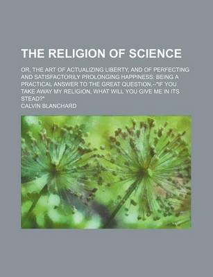 Book cover for The Religion of Science; Or, the Art of Actualizing Liberty, and of Perfecting and Satisfactorily Prolonging Happiness Being a Practical Answer to the Great Question, --If You Take Away My Religion, What Will You Give Me in Its Stead?