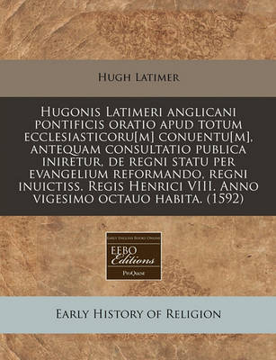 Book cover for Hugonis Latimeri Anglicani Pontificis Oratio Apud Totum Ecclesiasticoru[m] Conuentu[m], Antequam Consultatio Publica Iniretur, de Regni Statu Per Evangelium Reformando, Regni Inuictiss. Regis Henrici VIII. Anno Vigesimo Octauo Habita. (1592)