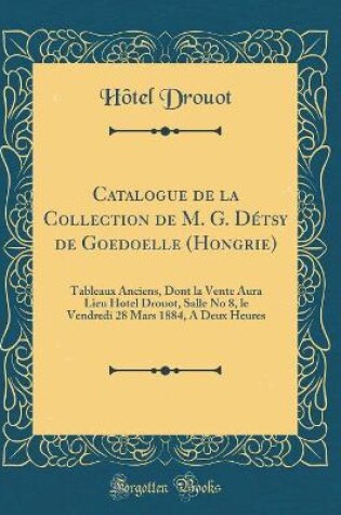 Cover of Catalogue de la Collection de M. G. Détsy de Goedoelle (Hongrie): Tableaux Anciens, Dont la Vente Aura Lieu Hotel Drouot, Salle No 8, le Vendredi 28 Mars 1884, A Deux Heures (Classic Reprint)