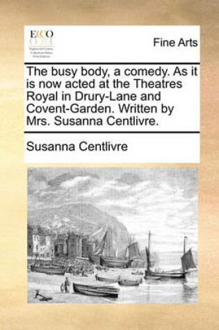 Cover of The Busy Body, a Comedy. as It Is Now Acted at the Theatres Royal in Drury-Lane and Covent-Garden. Written by Mrs. Susanna Centlivre.