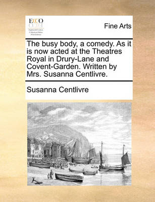 Book cover for The Busy Body, a Comedy. as It Is Now Acted at the Theatres Royal in Drury-Lane and Covent-Garden. Written by Mrs. Susanna Centlivre.